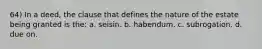 64) In a deed, the clause that defines the nature of the estate being granted is the: a. seisin. b. habendum. c. subrogation. d. due on.