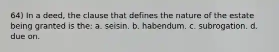 64) In a deed, the clause that defines the nature of the estate being granted is the: a. seisin. b. habendum. c. subrogation. d. due on.