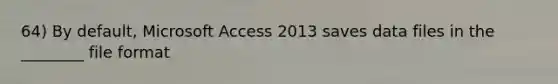 64) By default, Microsoft Access 2013 saves data files in the ________ file format