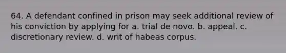 64. A defendant confined in prison may seek additional review of his conviction by applying for a. trial de novo. b. appeal. c. discretionary review. d. writ of habeas corpus.