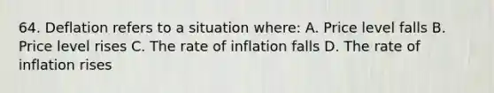 64. Deflation refers to a situation where: A. Price level falls B. Price level rises C. The rate of inflation falls D. The rate of inflation rises