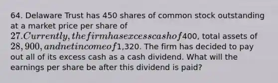 64. Delaware Trust has 450 shares of common stock outstanding at a market price per share of 27. Currently, the firm has excess cash of400, total assets of 28,900, and net income of1,320. The firm has decided to pay out all of its excess cash as a cash dividend. What will the earnings per share be after this dividend is paid?