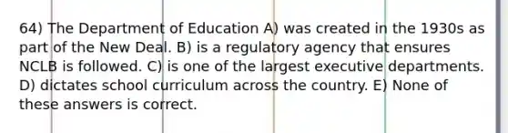 64) The Department of Education A) was created in the 1930s as part of the New Deal. B) is a regulatory agency that ensures NCLB is followed. C) is one of the largest executive departments. D) dictates school curriculum across the country. E) None of these answers is correct.