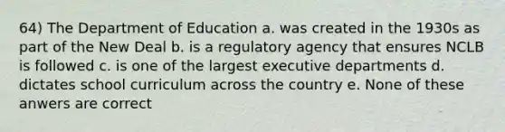 64) The Department of Education a. was created in the 1930s as part of the New Deal b. is a regulatory agency that ensures NCLB is followed c. is one of the largest executive departments d. dictates school curriculum across the country e. None of these anwers are correct