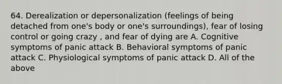 64. Derealization or depersonalization (feelings of being detached from one's body or one's surroundings), fear of losing control or going crazy , and fear of dying are A. Cognitive symptoms of panic attack B. Behavioral symptoms of panic attack C. Physiological symptoms of panic attack D. All of the above