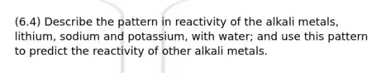 (6.4) Describe the pattern in reactivity of the alkali metals, lithium, sodium and potassium, with water; and use this pattern to predict the reactivity of other alkali metals.