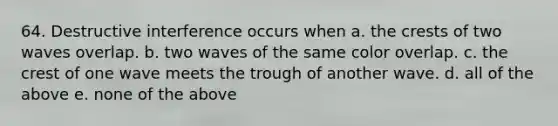 64. Destructive interference occurs when a. the crests of two waves overlap. b. two waves of the same color overlap. c. the crest of one wave meets the trough of another wave. d. all of the above e. none of the above