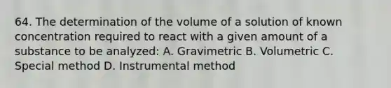 64. The determination of the volume of a solution of known concentration required to react with a given amount of a substance to be analyzed: A. Gravimetric B. Volumetric C. Special method D. Instrumental method