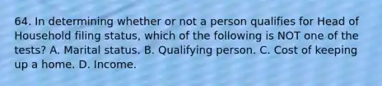 64. In determining whether or not a person qualifies for Head of Household filing status, which of the following is NOT one of the tests? A. Marital status. B. Qualifying person. C. Cost of keeping up a home. D. Income.