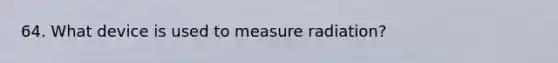 64. What device is used to measure radiation?