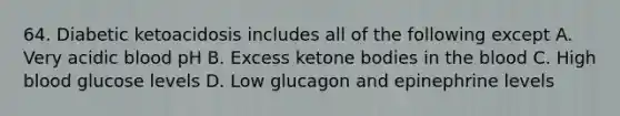 64. Diabetic ketoacidosis includes all of the following except A. Very acidic blood pH B. Excess ketone bodies in the blood C. High blood glucose levels D. Low glucagon and epinephrine levels