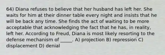 64) Diana refuses to believe that her husband has left her. She waits for him at their dinner table every night and insists that he will be back any time. She finds the act of waiting to be more acceptable that acknowledging the fact that he has, in reality, left her. According to Freud, Diana is most likely resorting to the defense mechanism of _____. A) projection B) repression C) displacement D) denial