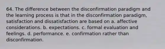 64. The difference between the disconfirmation paradigm and the learning process is that in the disconfirmation paradigm, satisfaction and dissatisfaction are based on a. affective considerations. b. expectations. c. formal evaluation and feelings. d. performance. e. confirmation rather than disconfirmation.