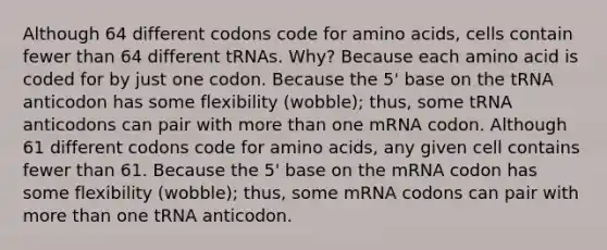 Although 64 different codons code for amino acids, cells contain fewer than 64 different tRNAs. Why? Because each amino acid is coded for by just one codon. Because the 5' base on the tRNA anticodon has some flexibility (wobble); thus, some tRNA anticodons can pair with more than one mRNA codon. Although 61 different codons code for amino acids, any given cell contains fewer than 61. Because the 5' base on the mRNA codon has some flexibility (wobble); thus, some mRNA codons can pair with more than one tRNA anticodon.