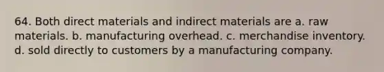 64. Both direct materials and indirect materials are a. raw materials. b. manufacturing overhead. c. merchandise inventory. d. sold directly to customers by a manufacturing company.