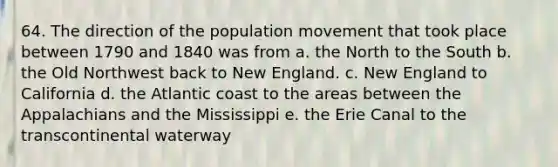 64. The direction of the population movement that took place between 1790 and 1840 was from a. the North to the South b. the Old Northwest back to New England. c. New England to California d. the Atlantic coast to the areas between the Appalachians and the Mississippi e. the Erie Canal to the transcontinental waterway