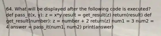 64. What will be displayed after the following code is executed? def pass_it(x, y): z = x*y result = get_result(z) return(result) def get_result(number): z = number + 2 return(z) num1 = 3 num2 = 4 answer = pass_it(num1, num2) print(answer)