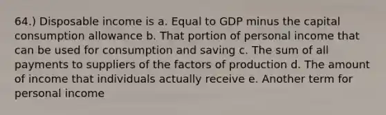 64.) Disposable income is a. Equal to GDP minus the capital consumption allowance b. That portion of personal income that can be used for consumption and saving c. The sum of all payments to suppliers of the factors of production d. The amount of income that individuals actually receive e. Another term for personal income