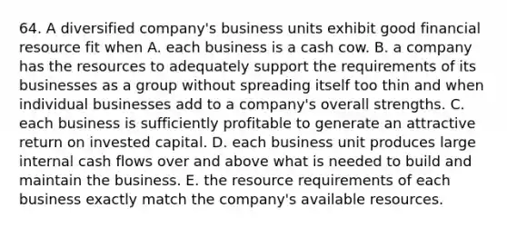 64. A diversified company's business units exhibit good financial resource fit when A. each business is a cash cow. B. a company has the resources to adequately support the requirements of its businesses as a group without spreading itself too thin and when individual businesses add to a company's overall strengths. C. each business is sufficiently profitable to generate an attractive return on invested capital. D. each business unit produces large internal cash flows over and above what is needed to build and maintain the business. E. the resource requirements of each business exactly match the company's available resources.