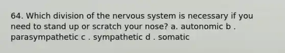 64. Which division of the nervous system is necessary if you need to stand up or scratch your nose? a. autonomic b . parasympathetic c . sympathetic d . somatic