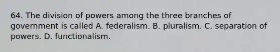 64. The division of powers among the three branches of government is called A. federalism. B. pluralism. C. separation of powers. D. functionalism.