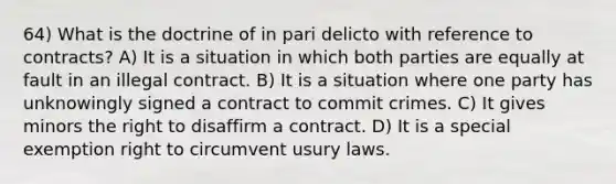 64) What is the doctrine of in pari delicto with reference to contracts? A) It is a situation in which both parties are equally at fault in an illegal contract. B) It is a situation where one party has unknowingly signed a contract to commit crimes. C) It gives minors the right to disaffirm a contract. D) It is a special exemption right to circumvent usury laws.