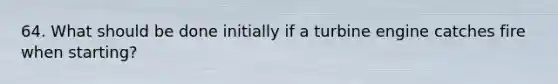 64. What should be done initially if a turbine engine catches fire when starting?