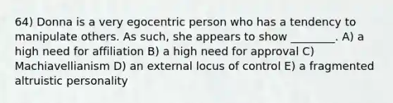 64) Donna is a very egocentric person who has a tendency to manipulate others. As such, she appears to show ________. A) a high need for affiliation B) a high need for approval C) Machiavellianism D) an external locus of control E) a fragmented altruistic personality