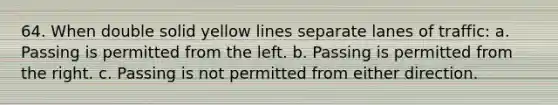 64. When double solid yellow lines separate lanes of traffic: a. Passing is permitted from the left. b. Passing is permitted from the right. c. Passing is not permitted from either direction.