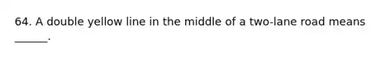 64. A double yellow line in the middle of a two-lane road means ______.