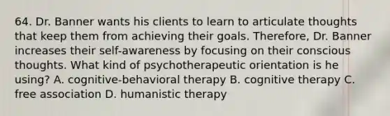 64. Dr. Banner wants his clients to learn to articulate thoughts that keep them from achieving their goals. Therefore, Dr. Banner increases their self-awareness by focusing on their conscious thoughts. What kind of psychotherapeutic orientation is he using? A. cognitive-behavioral therapy B. cognitive therapy C. free association D. humanistic therapy