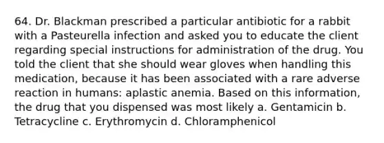 64. Dr. Blackman prescribed a particular antibiotic for a rabbit with a Pasteurella infection and asked you to educate the client regarding special instructions for administration of the drug. You told the client that she should wear gloves when handling this medication, because it has been associated with a rare adverse reaction in humans: aplastic anemia. Based on this information, the drug that you dispensed was most likely a. Gentamicin b. Tetracycline c. Erythromycin d. Chloramphenicol