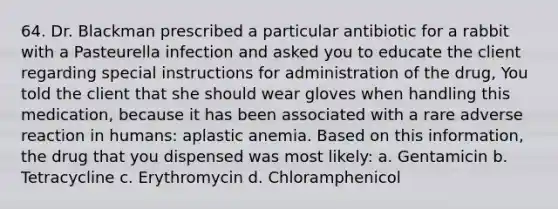 64. Dr. Blackman prescribed a particular antibiotic for a rabbit with a Pasteurella infection and asked you to educate the client regarding special instructions for administration of the drug, You told the client that she should wear gloves when handling this medication, because it has been associated with a rare adverse reaction in humans: aplastic anemia. Based on this information, the drug that you dispensed was most likely: a. Gentamicin b. Tetracycline c. Erythromycin d. Chloramphenicol