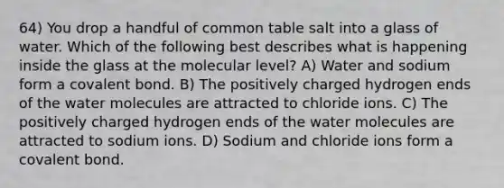 64) You drop a handful of common table salt into a glass of water. Which of the following best describes what is happening inside the glass at the molecular level? A) Water and sodium form a covalent bond. B) The positively charged hydrogen ends of the water molecules are attracted to chloride ions. C) The positively charged hydrogen ends of the water molecules are attracted to sodium ions. D) Sodium and chloride ions form a covalent bond.