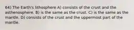 64) The Earth's lithosphere A) consists of the crust and the asthenosphere. B) is the same as the crust. C) is the same as the mantle. D) consists of the crust and the uppermost part of the mantle.