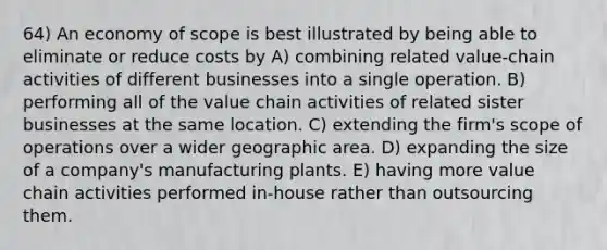 64) An economy of scope is best illustrated by being able to eliminate or reduce costs by A) combining related value-chain activities of different businesses into a single operation. B) performing all of the value chain activities of related sister businesses at the same location. C) extending the firm's scope of operations over a wider geographic area. D) expanding the size of a company's manufacturing plants. E) having more value chain activities performed in-house rather than outsourcing them.