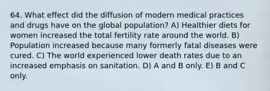 64. What effect did the diffusion of modern medical practices and drugs have on the global population? A) Healthier diets for women increased the total fertility rate around the world. B) Population increased because many formerly fatal diseases were cured. C) The world experienced lower death rates due to an increased emphasis on sanitation. D) A and B only. E) B and C only.