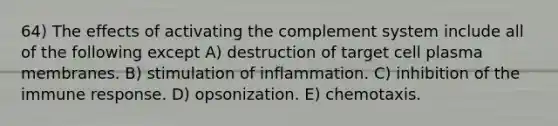 64) The effects of activating the complement system include all of the following except A) destruction of target cell plasma membranes. B) stimulation of inflammation. C) inhibition of the immune response. D) opsonization. E) chemotaxis.