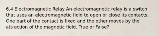 6.4 Electromagnetic Relay An electromagnetic relay is a switch that uses an electromagnetic field to open or close its contacts. One part of the contact is fixed and the other moves by the attraction of the magnetic field. True or False?