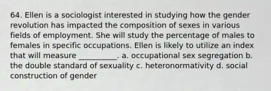 64. Ellen is a sociologist interested in studying how the gender revolution has impacted the composition of sexes in various fields of employment. She will study the percentage of males to females in specific occupations. Ellen is likely to utilize an index that will measure __________. a. occupational sex segregation b. the double standard of sexuality c. heteronormativity d. social construction of gender