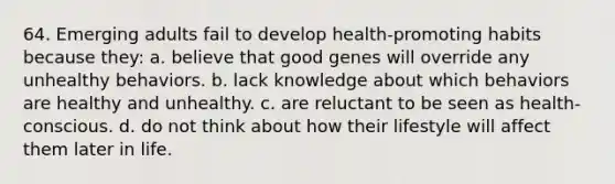 64. Emerging adults fail to develop health-promoting habits because they: a. believe that good genes will override any unhealthy behaviors. b. lack knowledge about which behaviors are healthy and unhealthy. c. are reluctant to be seen as health-conscious. d. do not think about how their lifestyle will affect them later in life.