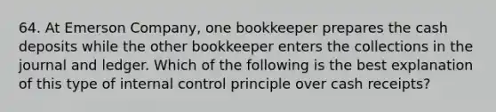 64. At Emerson Company, one bookkeeper prepares the cash deposits while the other bookkeeper enters the collections in the journal and ledger. Which of the following is the best explanation of this type of internal control principle over cash receipts?