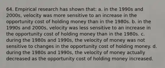 64. Empirical research has shown that: a. in the 1990s and 2000s, velocity was more sensitive to an increase in the opportunity cost of holding money than in the 1980s. b. in the 1990s and 2000s, velocity was less sensitive to an increase in the opportunity cost of holding money than in the 1980s. c. during the 1980s and 1990s, the velocity of money was not sensitive to changes in the opportunity cost of holding money. d. during the 1980s and 1990s, the velocity of money actually decreased as the opportunity cost of holding money increased.