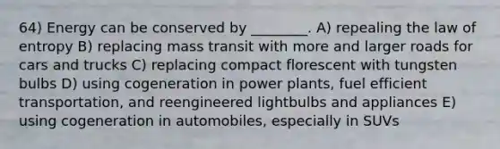 64) Energy can be conserved by ________. A) repealing the law of entropy B) replacing mass transit with more and larger roads for cars and trucks C) replacing compact florescent with tungsten bulbs D) using cogeneration in power plants, fuel efficient transportation, and reengineered lightbulbs and appliances E) using cogeneration in automobiles, especially in SUVs