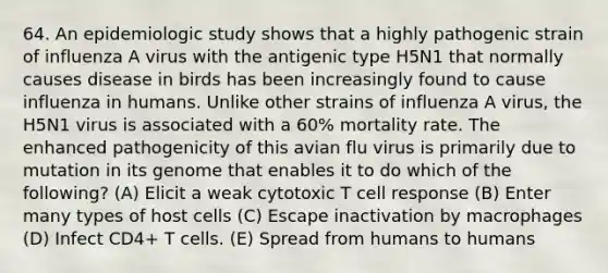 64. An epidemiologic study shows that a highly pathogenic strain of influenza A virus with the antigenic type H5N1 that normally causes disease in birds has been increasingly found to cause influenza in humans. Unlike other strains of influenza A virus, the H5N1 virus is associated with a 60% mortality rate. The enhanced pathogenicity of this avian flu virus is primarily due to mutation in its genome that enables it to do which of the following? (A) Elicit a weak cytotoxic T cell response (B) Enter many types of host cells (C) Escape inactivation by macrophages (D) Infect CD4+ T cells. (E) Spread from humans to humans