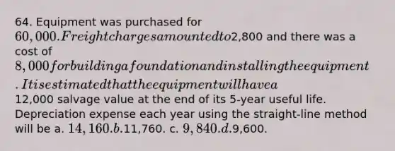 64. Equipment was purchased for 60,000. Freight charges amounted to2,800 and there was a cost of 8,000 for building a foundation and installing the equipment. It is estimated that the equipment will have a12,000 salvage value at the end of its 5-year useful life. Depreciation expense each year using the straight-line method will be a. 14,160. b.11,760. c. 9,840. d.9,600.