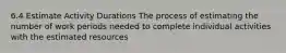 6.4 Estimate Activity Durations The process of estimating the number of work periods needed to complete individual activities with the estimated resources