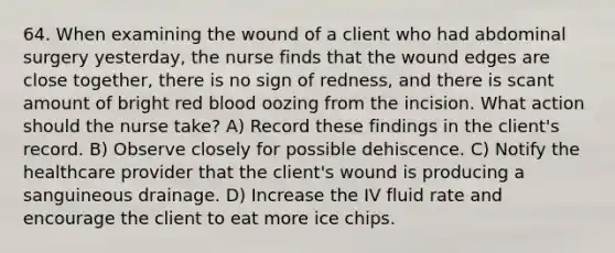 64. When examining the wound of a client who had abdominal surgery yesterday, the nurse finds that the wound edges are close together, there is no sign of redness, and there is scant amount of bright red blood oozing from the incision. What action should the nurse take? A) Record these findings in the client's record. B) Observe closely for possible dehiscence. C) Notify the healthcare provider that the client's wound is producing a sanguineous drainage. D) Increase the IV fluid rate and encourage the client to eat more ice chips.