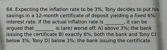 64. Expecting the inflation rate to be 3%, Tony decides to put his savings in a 12-month certificate of deposit yielding a fixed 6% interest rate. If the actual inflation rate is ________, it can be argued that ________ is (are) worse off. A) above 3%; the bank issuing the certificate B) exactly 6%; both the bank and Tony C) below 3%; Tony D) below 3%; the bank issuing the certificate