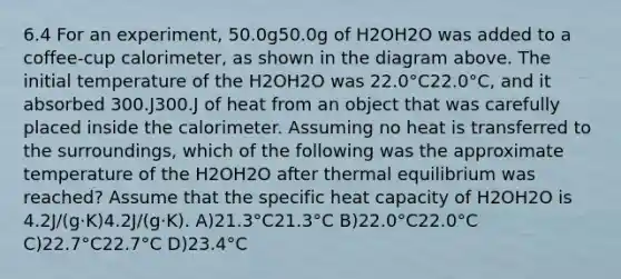 6.4 For an experiment, 50.0g50.0g of H2OH2O was added to a coffee-cup calorimeter, as shown in the diagram above. The initial temperature of the H2OH2O was 22.0°C22.0°C, and it absorbed 300.J300.J of heat from an object that was carefully placed inside the calorimeter. Assuming no heat is transferred to the surroundings, which of the following was the approximate temperature of the H2OH2O after thermal equilibrium was reached? Assume that the specific heat capacity of H2OH2O is 4.2J/(g⋅K)4.2J/(g⋅K). A)21.3°C21.3°C B)22.0°C22.0°C C)22.7°C22.7°C D)23.4°C